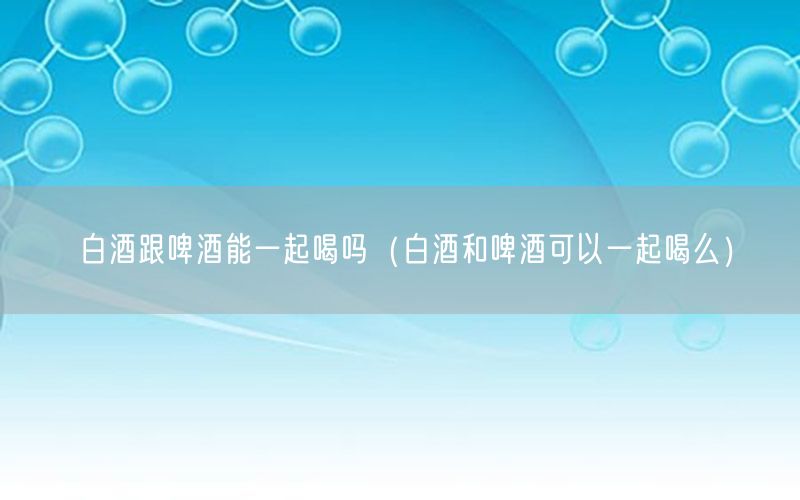 白酒跟啤酒能一起喝吗（白酒和啤酒可以一起喝么）