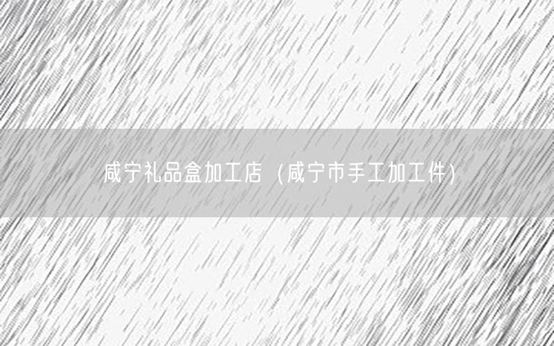 咸宁礼品盒加工店（咸宁市手工加工件）