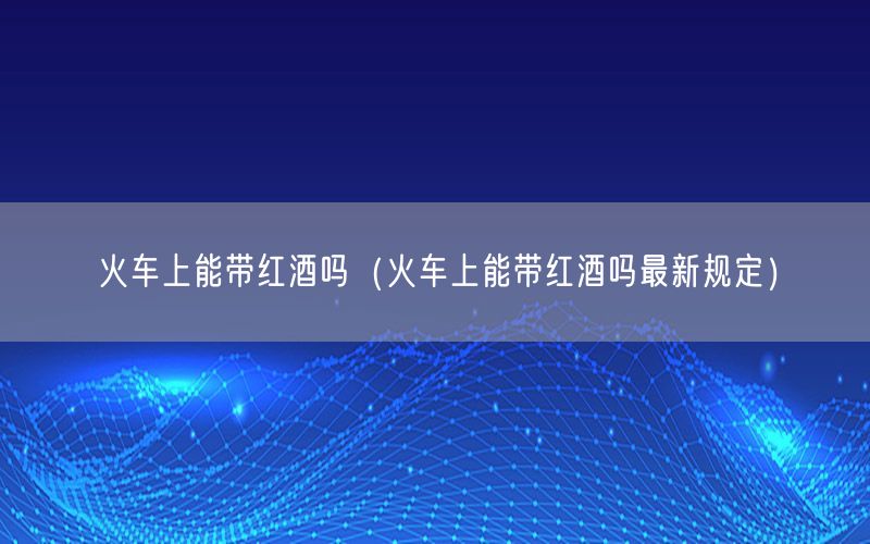 火车上能带红酒吗（火车上能带红酒吗最新规定）