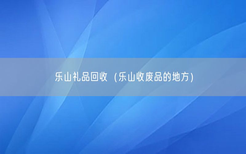乐山礼品回收（乐山收废品的地方）