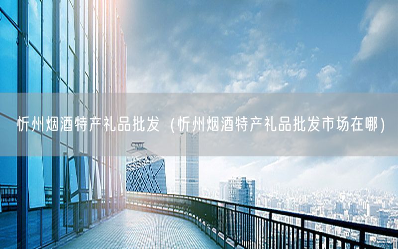 忻州烟酒特产礼品批发（忻州烟酒特产礼品批发市场在哪）