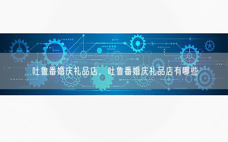 吐鲁番婚庆礼品店，吐鲁番婚庆礼品店有哪些