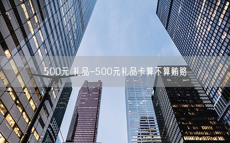 500元 礼品-500元礼品卡算不算贿赂