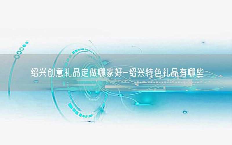 绍兴创意礼品定做哪家好-绍兴特色礼品有哪些