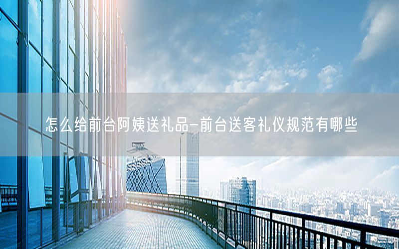 怎么给前台阿姨送礼品-前台送客礼仪规范有哪些