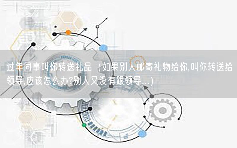 过年同事叫你转送礼品（如果别人邮寄礼物给你,叫你转送给领导,应该怎么办?别人又没有跟领导...）