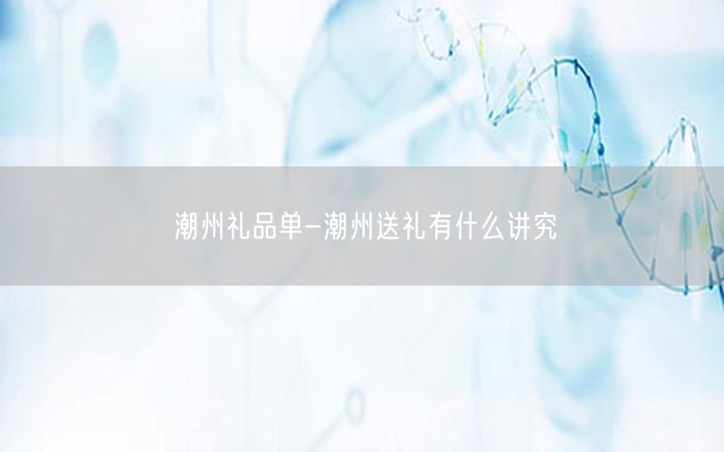 潮州礼品单-潮州送礼有什么讲究