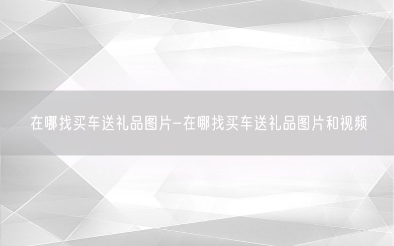 在哪找买车送礼品图片-在哪找买车送礼品图片和视频