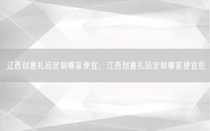 江西创意礼品定制哪家便宜，江西创意礼品定制哪家便宜些