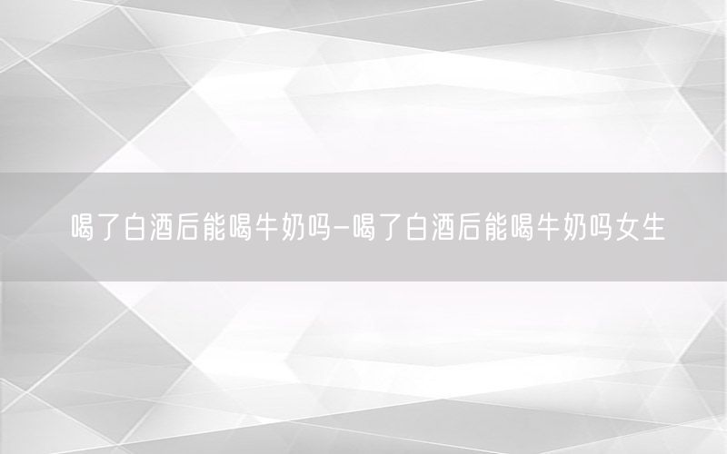 喝了白酒后能喝牛奶吗-喝了白酒后能喝牛奶吗女生