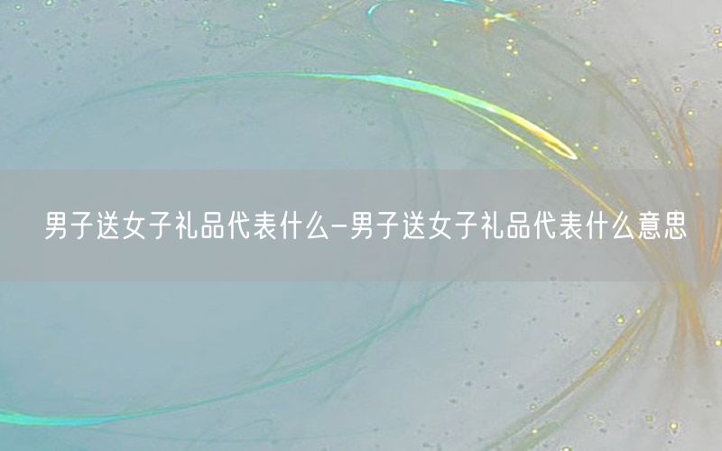男子送女子礼品代表什么-男子送女子礼品代表什么意思