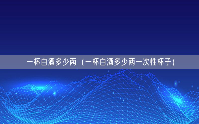 一杯白酒多少两（一杯白酒多少两一次性杯子）