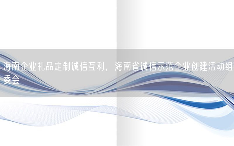 海南企业礼品定制诚信互利，海南省诚信示范企业创建活动组委会