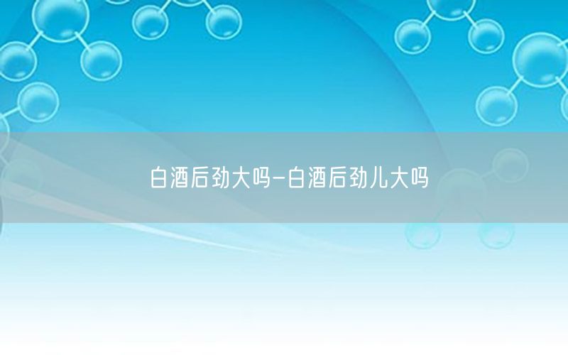 白酒后劲大吗-白酒后劲儿大吗