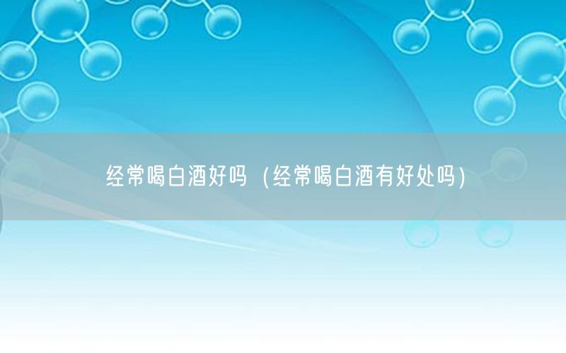 经常喝白酒好吗（经常喝白酒有好处吗）