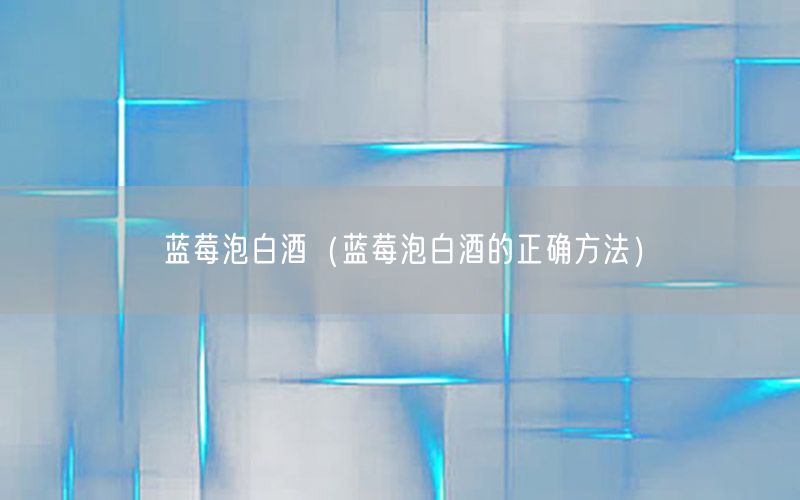 蓝莓泡白酒（蓝莓泡白酒的正确方法）