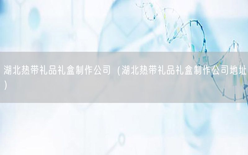 湖北热带礼品礼盒制作公司（湖北热带礼品礼盒制作公司地址）