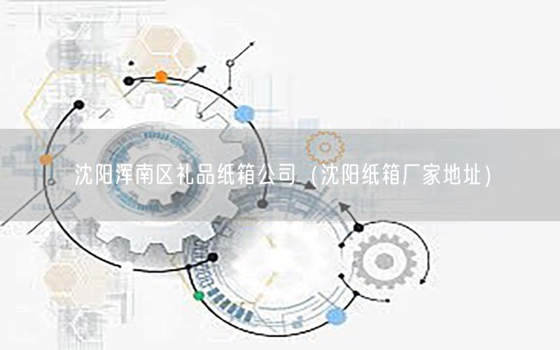沈阳浑南区礼品纸箱公司（沈阳纸箱厂家地址）