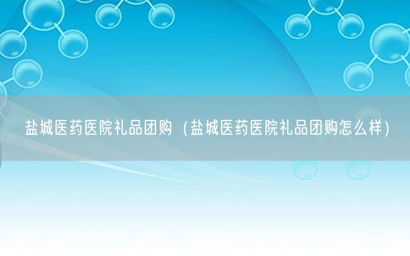盐城医药医院礼品团购（盐城医药医院礼品团购怎么样）