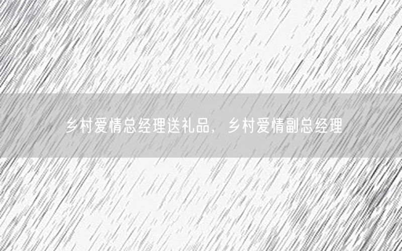 乡村爱情总经理送礼品，乡村爱情副总经理