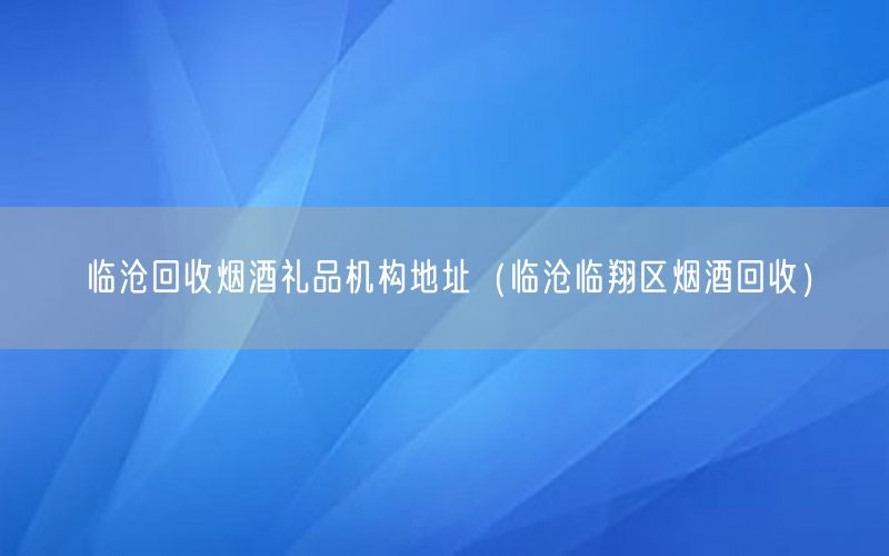 临沧回收烟酒礼品机构地址（临沧临翔区烟酒回收）