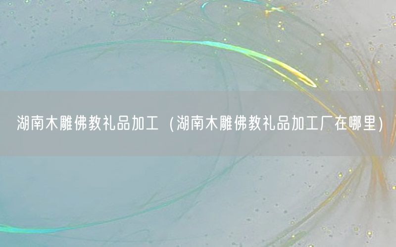 湖南木雕佛教礼品加工（湖南木雕佛教礼品加工厂在哪里）