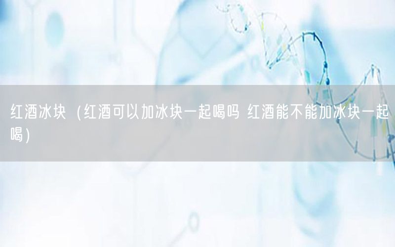 红酒冰块（红酒可以加冰块一起喝吗 红酒能不能加冰块一起喝）