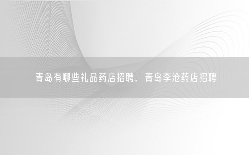 青岛有哪些礼品药店招聘，青岛李沧药店招聘