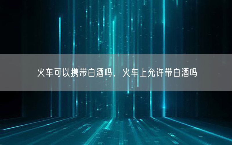 火车可以携带白酒吗，火车上允许带白酒吗