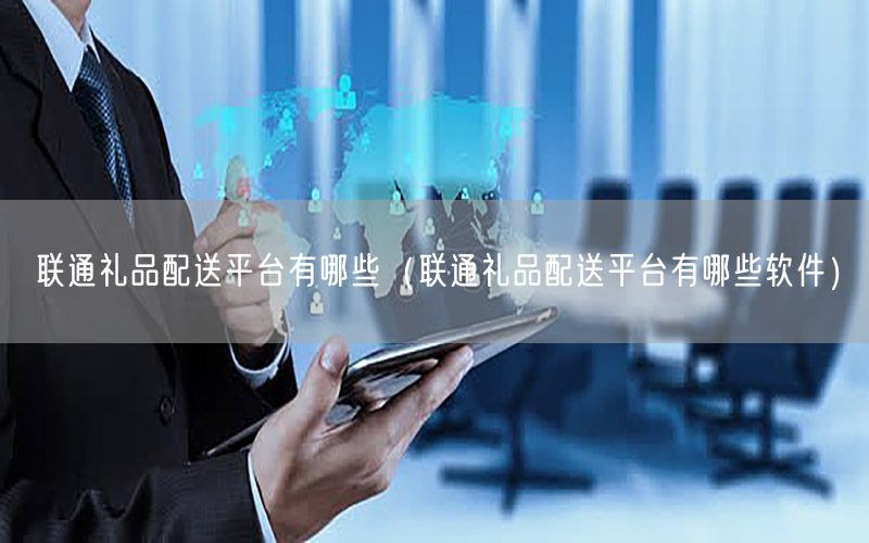 联通礼品配送平台有哪些（联通礼品配送平台有哪些软件）