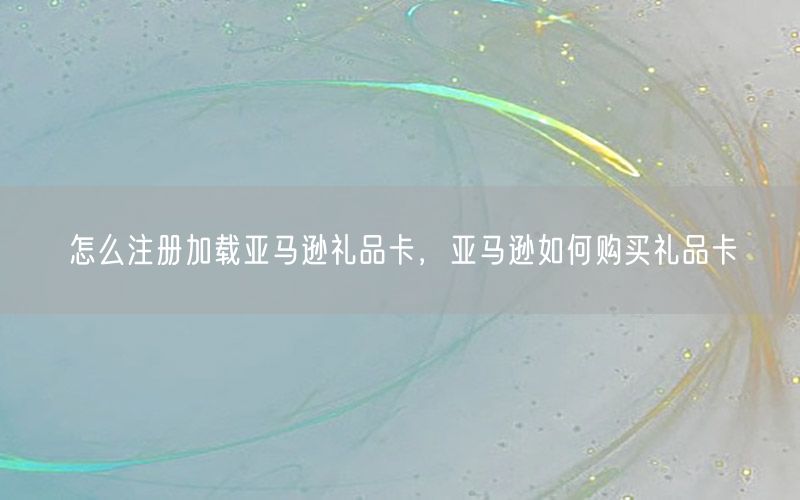怎么注册加载亚马逊礼品卡，亚马逊如何购买礼品卡